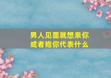 男人见面就想亲你或者抱你代表什么