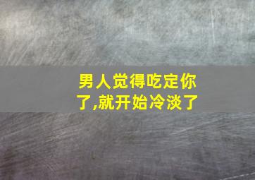 男人觉得吃定你了,就开始冷淡了