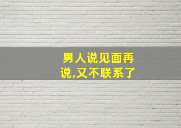 男人说见面再说,又不联系了