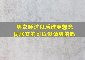 男女睡过以后谁更想念同居女的可以邀请男的吗