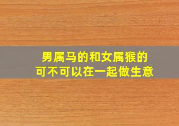 男属马的和女属猴的可不可以在一起做生意