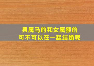 男属马的和女属猴的可不可以在一起结婚呢