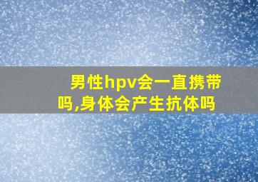 男性hpv会一直携带吗,身体会产生抗体吗