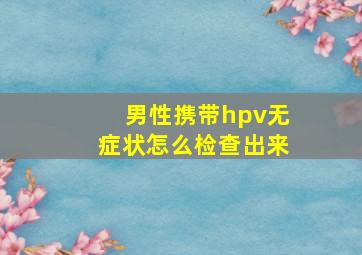 男性携带hpv无症状怎么检查出来