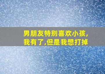 男朋友特别喜欢小孩,我有了,但是我想打掉