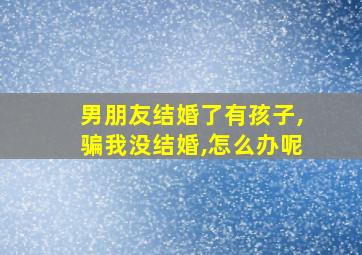 男朋友结婚了有孩子,骗我没结婚,怎么办呢