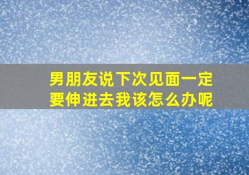 男朋友说下次见面一定要伸进去我该怎么办呢