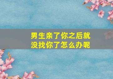 男生亲了你之后就没找你了怎么办呢