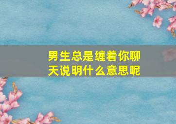 男生总是缠着你聊天说明什么意思呢