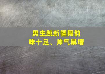 男生跳新疆舞韵味十足、帅气暴增