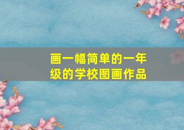 画一幅简单的一年级的学校图画作品