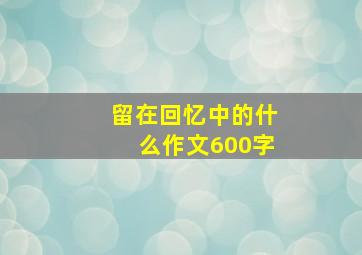 留在回忆中的什么作文600字