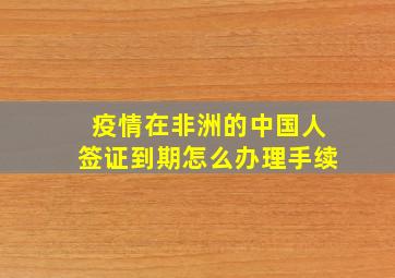 疫情在非洲的中国人签证到期怎么办理手续