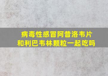 病毒性感冒阿昔洛韦片和利巴韦林颗粒一起吃吗