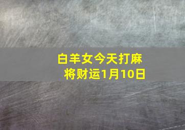 白羊女今天打麻将财运1月10日