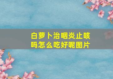 白萝卜治咽炎止咳吗怎么吃好呢图片