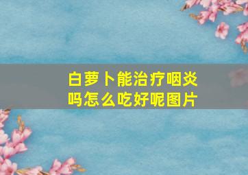 白萝卜能治疗咽炎吗怎么吃好呢图片