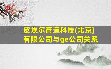 皮埃尔管道科技(北京)有限公司与ge公司关系