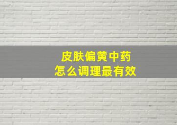 皮肤偏黄中药怎么调理最有效