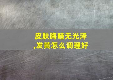 皮肤晦暗无光泽,发黄怎么调理好