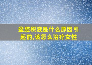 盆腔积液是什么原因引起的,该怎么治疗女性