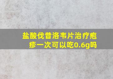 盐酸伐昔洛韦片治疗疱疹一次可以吃0.6g吗