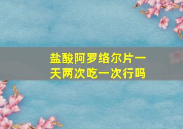 盐酸阿罗络尔片一天两次吃一次行吗