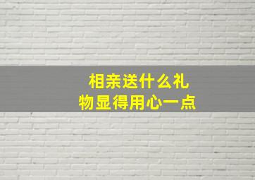 相亲送什么礼物显得用心一点