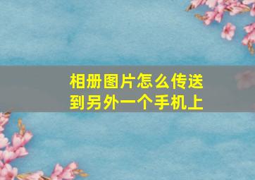 相册图片怎么传送到另外一个手机上