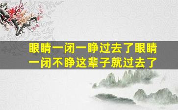 眼睛一闭一睁过去了眼睛一闭不睁这辈子就过去了