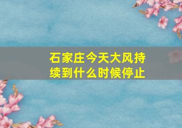 石家庄今天大风持续到什么时候停止