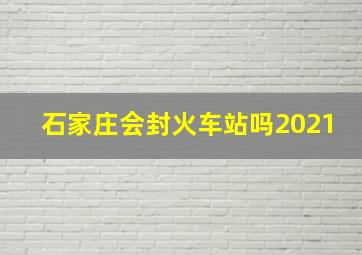 石家庄会封火车站吗2021