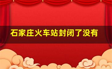 石家庄火车站封闭了没有