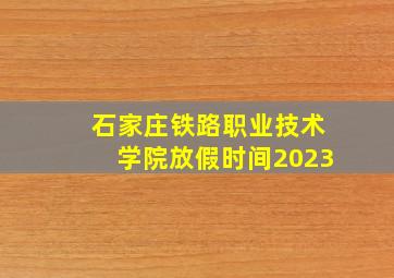 石家庄铁路职业技术学院放假时间2023