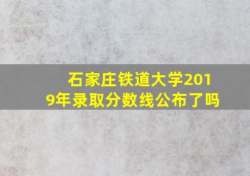 石家庄铁道大学2019年录取分数线公布了吗