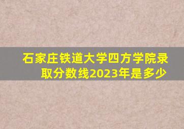 石家庄铁道大学四方学院录取分数线2023年是多少