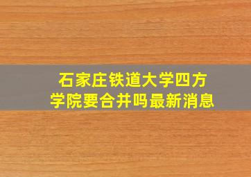 石家庄铁道大学四方学院要合并吗最新消息