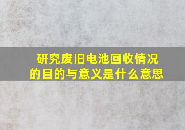 研究废旧电池回收情况的目的与意义是什么意思