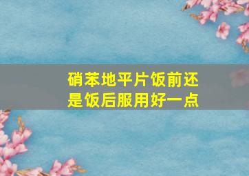 硝苯地平片饭前还是饭后服用好一点