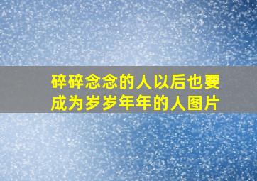 碎碎念念的人以后也要成为岁岁年年的人图片