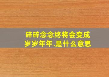 碎碎念念终将会变成岁岁年年.是什么意思