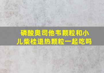 磷酸奥司他韦颗粒和小儿柴桂退热颗粒一起吃吗