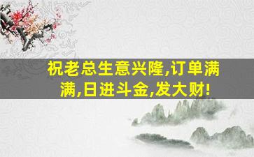 祝老总生意兴隆,订单满满,日进斗金,发大财!