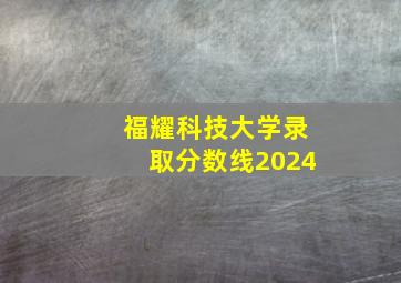 福耀科技大学录取分数线2024