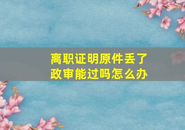 离职证明原件丢了政审能过吗怎么办