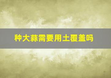 种大蒜需要用土覆盖吗