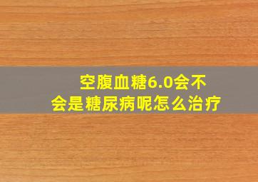 空腹血糖6.0会不会是糖尿病呢怎么治疗