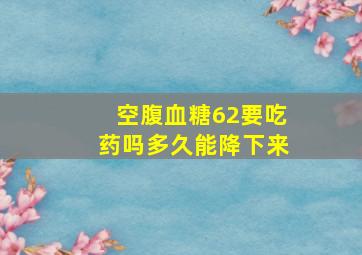 空腹血糖62要吃药吗多久能降下来