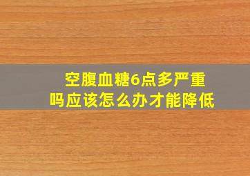 空腹血糖6点多严重吗应该怎么办才能降低