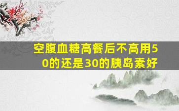 空腹血糖高餐后不高用50的还是30的胰岛素好